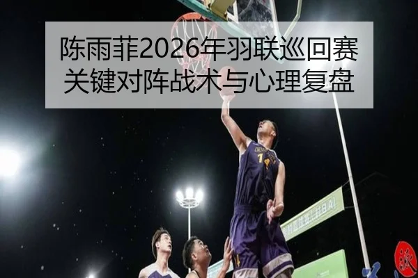 陈雨菲2026年羽联巡回赛关键对阵战术与心理复盘