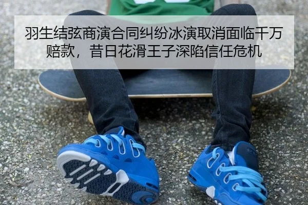 羽生结弦商演合同纠纷冰演取消面临千万赔款，昔日花滑王子深陷信任危机